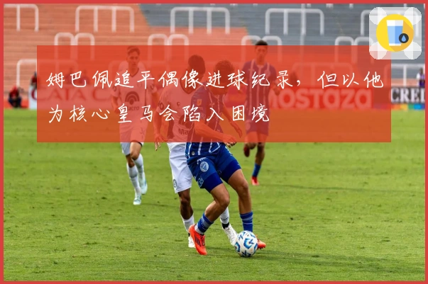 姆巴佩追平偶像进球纪录，但以他为核心皇马会陷入困境