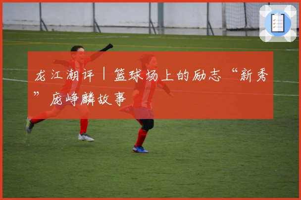 龙江潮评｜篮球场上的励志“新秀”庞峥麟故事