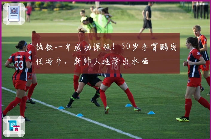 执教一年成功保级！50岁李霄鹏离任海牛，新帅人选浮出水面