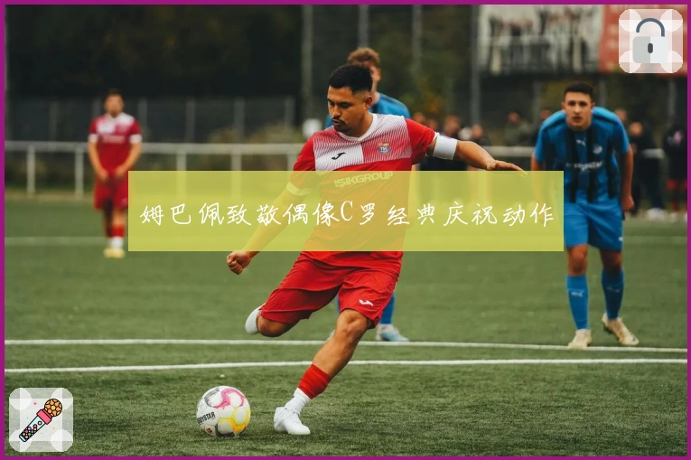 姆巴佩致敬偶像C罗经典庆祝动作