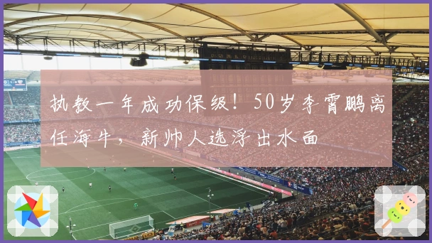 执教一年成功保级！50岁李霄鹏离任海牛，新帅人选浮出水面